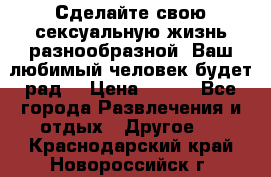 Сделайте свою сексуальную жизнь разнообразной! Ваш любимый человек будет рад. › Цена ­ 150 - Все города Развлечения и отдых » Другое   . Краснодарский край,Новороссийск г.